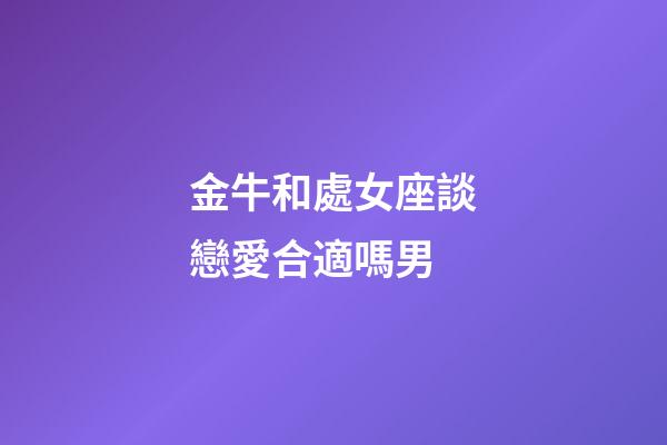 金牛和處女座談戀愛合適嗎男-第1張-星座運勢-玄機派