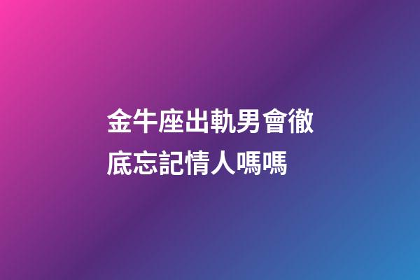 金牛座出軌男會徹底忘記情人嗎嗎-第1張-星座運勢-玄機派