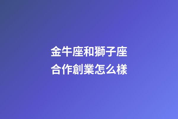 金牛座和獅子座合作創業怎么樣-第1張-星座運勢-玄機派