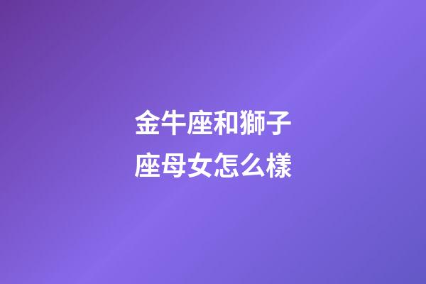 金牛座和獅子座母女怎么樣-第1張-星座運勢-玄機派