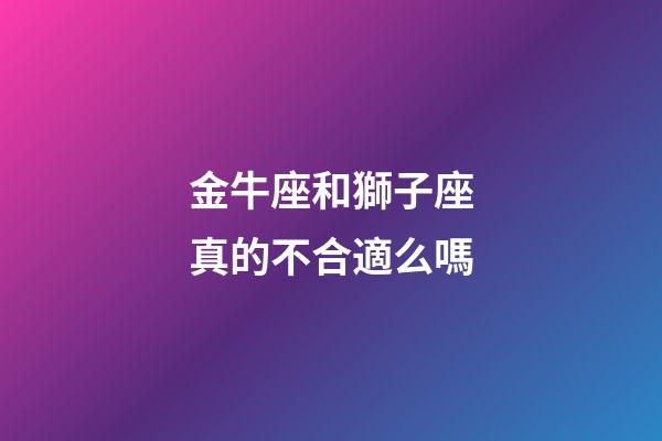 金牛座和獅子座真的不合適么嗎-第1張-星座運勢-玄機派