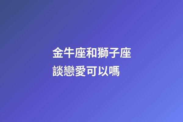 金牛座和獅子座談戀愛可以嗎-第1張-星座運勢-玄機派