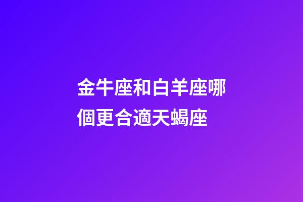 金牛座和白羊座哪個更合適天蝎座-第1張-星座運勢-玄機派
