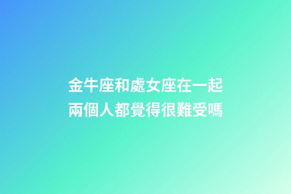 金牛座和處女座在一起兩個人都覺得很難受嗎-第1張-星座運勢-玄機派