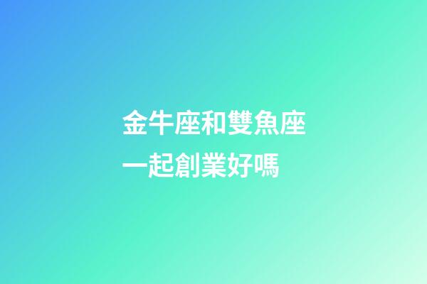 金牛座和雙魚座一起創業好嗎-第1張-星座運勢-玄機派