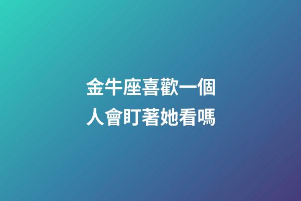 金牛座喜歡一個人會盯著她看嗎-第1張-星座運勢-玄機派
