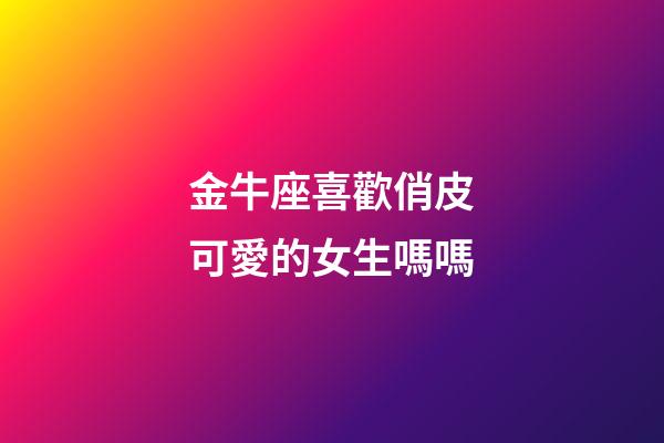 金牛座喜歡俏皮可愛的女生嗎嗎
