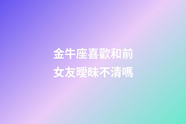 金牛座喜歡和前女友曖昧不清嗎-第1張-星座運勢-玄機派