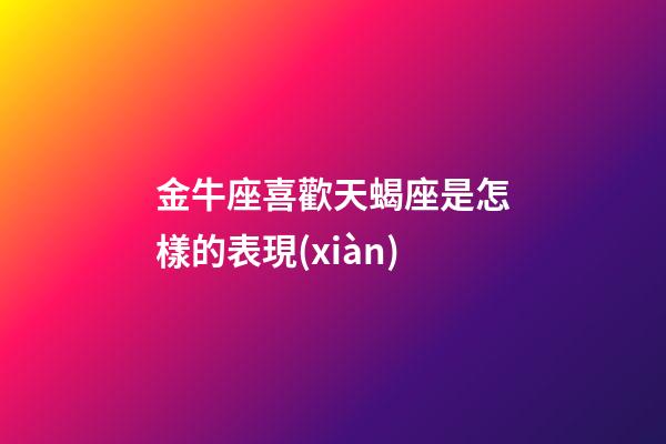 金牛座喜歡天蝎座是怎樣的表現(xiàn)-第1張-星座運(yùn)勢(shì)-玄機(jī)派