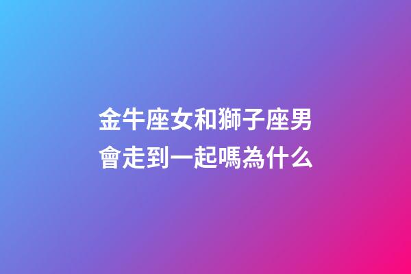 金牛座女和獅子座男會走到一起嗎為什么-第1張-星座運勢-玄機派