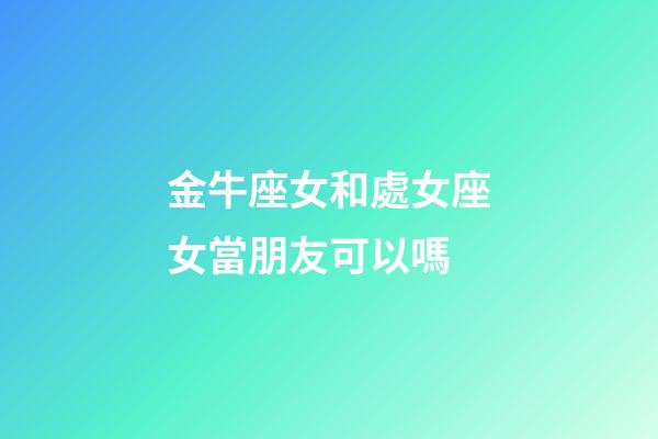 金牛座女和處女座女當朋友可以嗎-第1張-星座運勢-玄機派