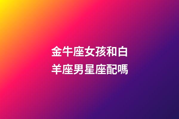 金牛座女孩和白羊座男星座配嗎-第1張-星座運勢-玄機派