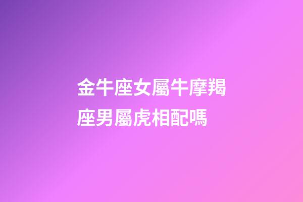 金牛座女屬牛摩羯座男屬虎相配嗎-第1張-星座運(yùn)勢(shì)-玄機(jī)派