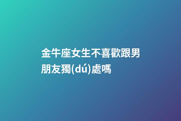 金牛座女生不喜歡跟男朋友獨(dú)處嗎-第1張-星座運(yùn)勢(shì)-玄機(jī)派