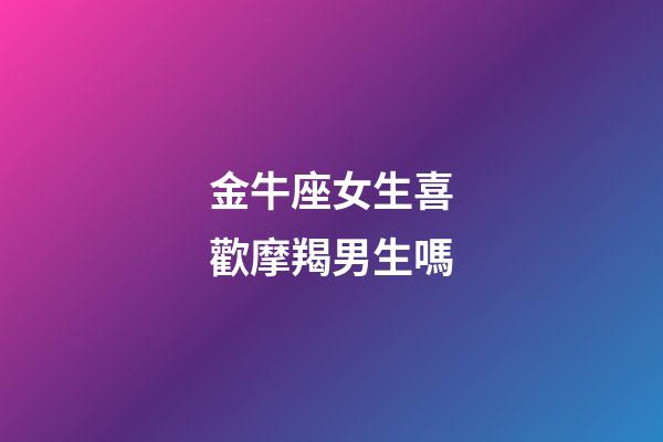 金牛座女生喜歡摩羯男生嗎-第1張-星座運勢-玄機派