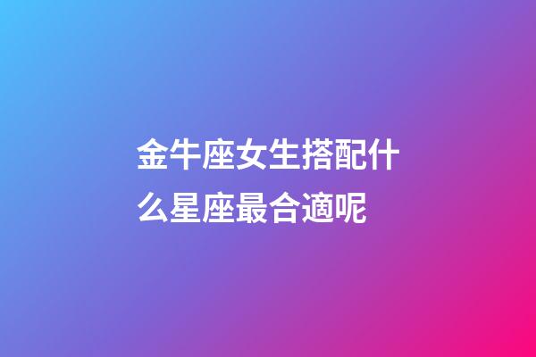 金牛座女生搭配什么星座最合適呢-第1張-星座運勢-玄機派
