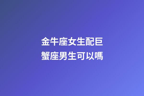 金牛座女生配巨蟹座男生可以嗎-第1張-星座運勢-玄機派
