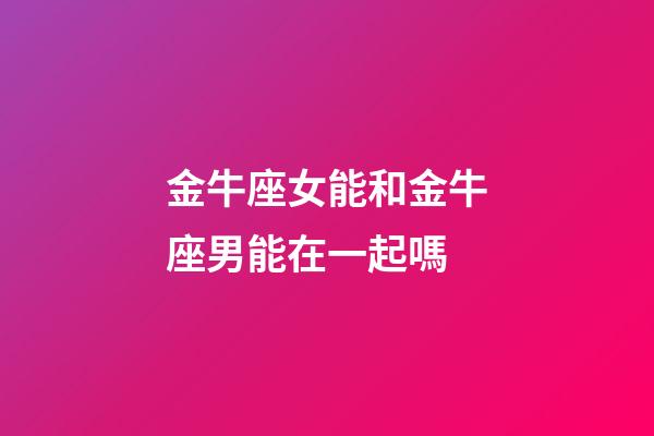 金牛座女能和金牛座男能在一起嗎-第1張-星座運勢-玄機派