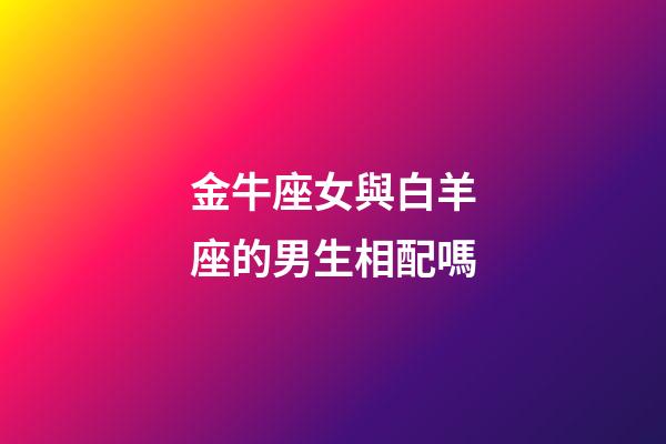 金牛座女與白羊座的男生相配嗎-第1張-星座運(yùn)勢(shì)-玄機(jī)派
