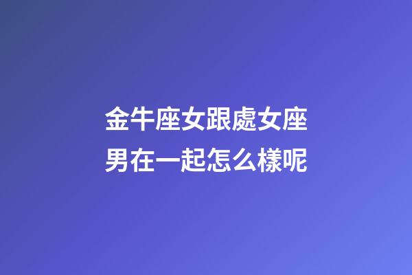 金牛座女跟處女座男在一起怎么樣呢-第1張-星座運勢-玄機派