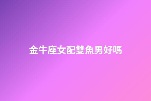 金牛座女配雙魚男好嗎-第1張-星座運(yùn)勢-玄機(jī)派