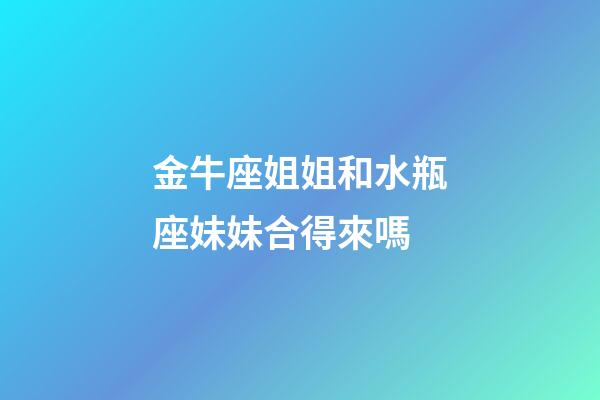 金牛座姐姐和水瓶座妹妹合得來嗎-第1張-星座運勢-玄機派