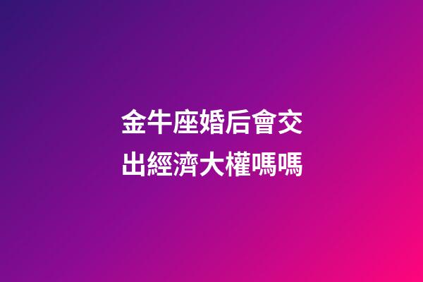金牛座婚后會交出經濟大權嗎嗎-第1張-星座運勢-玄機派