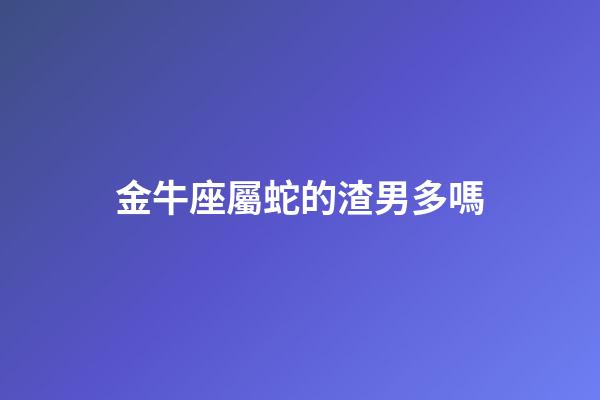 金牛座屬蛇的渣男多嗎-第1張-星座運勢-玄機派