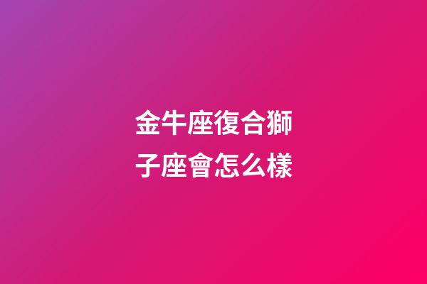 金牛座復合獅子座會怎么樣-第1張-星座運勢-玄機派