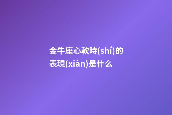 金牛座心軟時(shí)的表現(xiàn)是什么-第1張-星座運(yùn)勢-玄機(jī)派