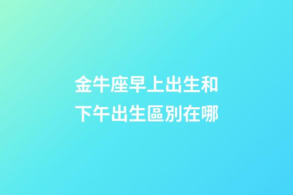 金牛座早上出生和下午出生區別在哪-第1張-星座運勢-玄機派