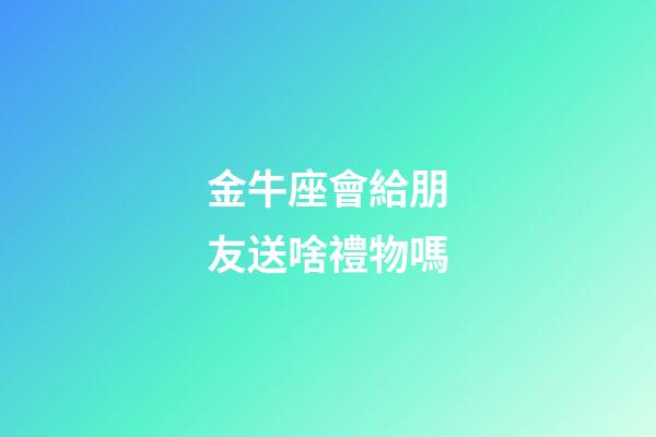 金牛座會給朋友送啥禮物嗎-第1張-星座運勢-玄機派
