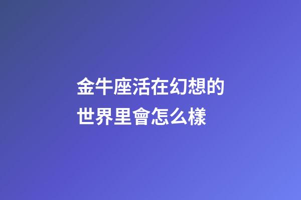 金牛座活在幻想的世界里會怎么樣-第1張-星座運勢-玄機派