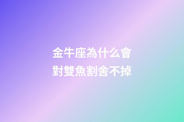 金牛座為什么會對雙魚割舍不掉-第1張-星座運勢-玄機派