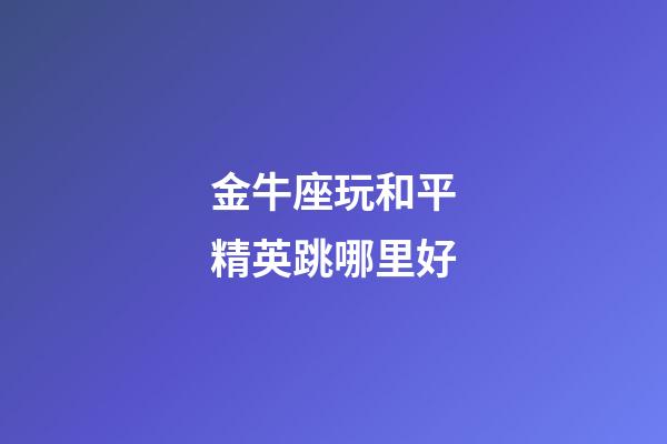 金牛座玩和平精英跳哪里好-第1張-星座運勢-玄機派