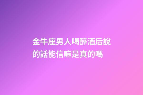 金牛座男人喝醉酒后說的話能信嘛是真的嗎-第1張-星座運勢-玄機派
