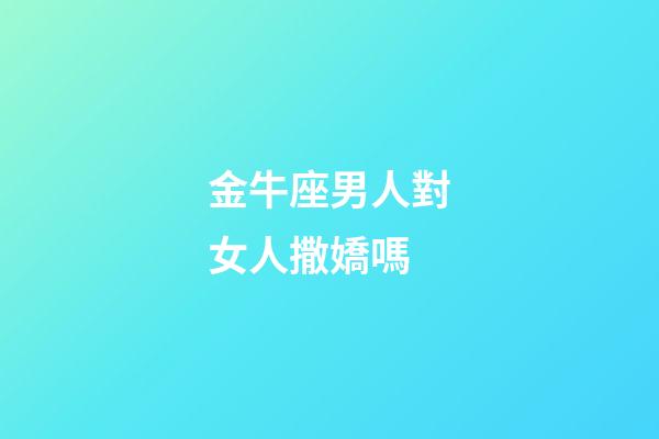 金牛座男人對女人撒嬌嗎-第1張-星座運勢-玄機派