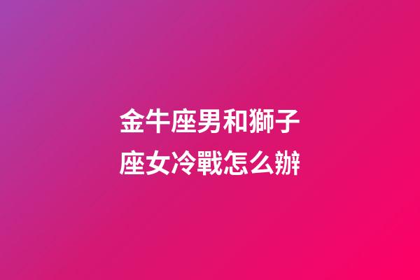金牛座男和獅子座女冷戰怎么辦-第1張-星座運勢-玄機派