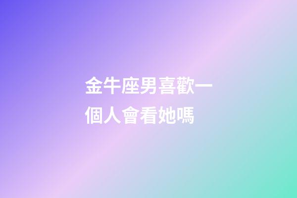 金牛座男喜歡一個人會看她嗎-第1張-星座運勢-玄機派