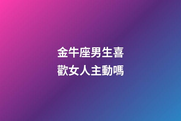 金牛座男生喜歡女人主動嗎-第1張-星座運勢-玄機派