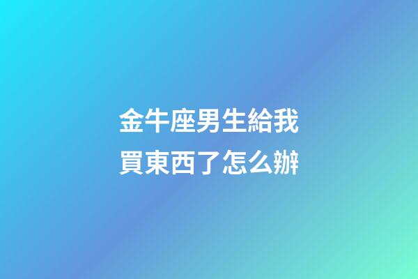 金牛座男生給我買東西了怎么辦-第1張-星座運勢-玄機派