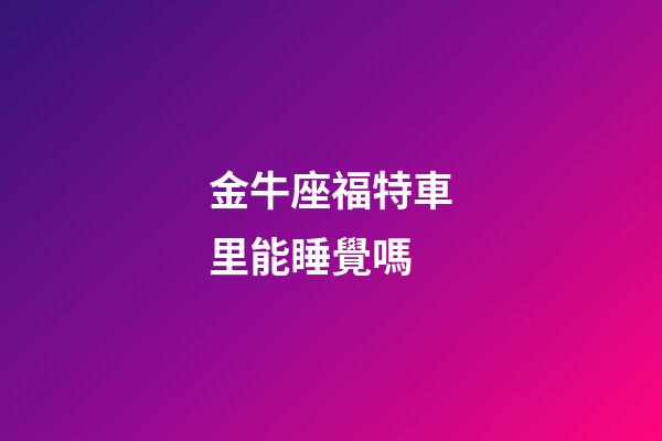 金牛座福特車里能睡覺嗎-第1張-星座運勢-玄機派