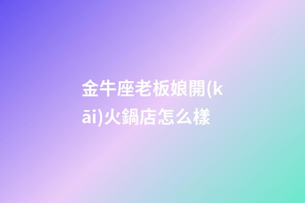 金牛座老板娘開(kāi)火鍋店怎么樣