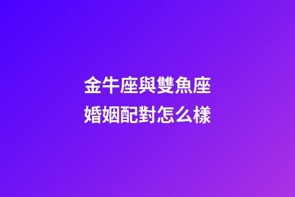金牛座與雙魚座婚姻配對怎么樣-第1張-星座運勢-玄機派