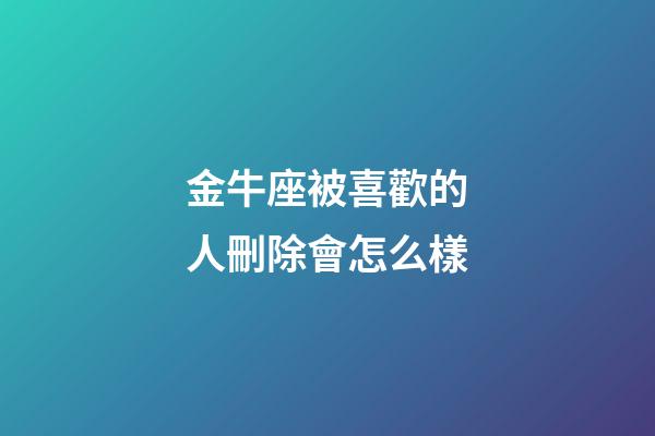 金牛座被喜歡的人刪除會怎么樣-第1張-星座運勢-玄機派