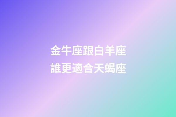 金牛座跟白羊座誰更適合天蝎座-第1張-星座運勢-玄機派
