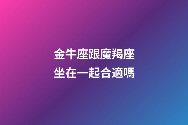 金牛座跟魔羯座坐在一起合適嗎-第1張-星座運(yùn)勢(shì)-玄機(jī)派