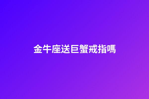 金牛座送巨蟹戒指嗎-第1張-星座運勢-玄機派