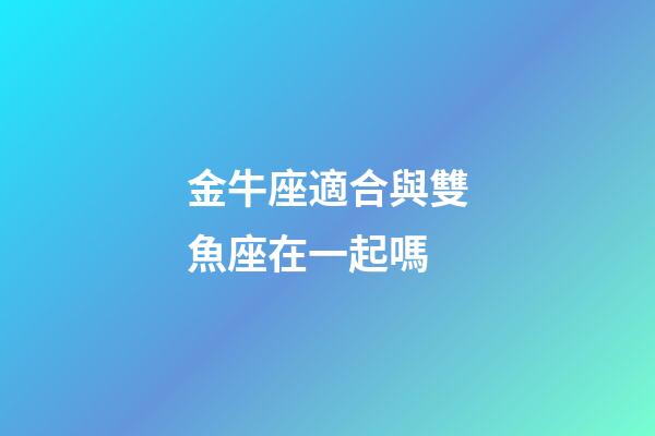金牛座適合與雙魚座在一起嗎-第1張-星座運勢-玄機派