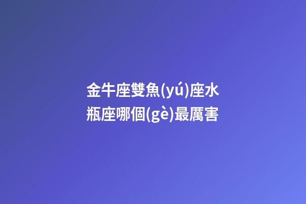 金牛座雙魚(yú)座水瓶座哪個(gè)最厲害-第1張-星座運(yùn)勢(shì)-玄機(jī)派